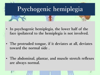 Psychogenic hemiplegia
• In psychogenic hemiplegia, the lower half of the
face ipsilateral to the hemiplegia is not involved.
• The protruded tongue, if it deviates at all, deviates
toward the normal side .
• The abdominal, plantar, and muscle stretch reflexes
are always normal.
 