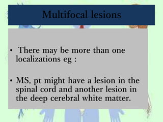 Multifocal lesions
• There may be more than one
localizations eg :
• MS, pt might have a lesion in the
spinal cord and another lesion in
the deep cerebral white matter.
 