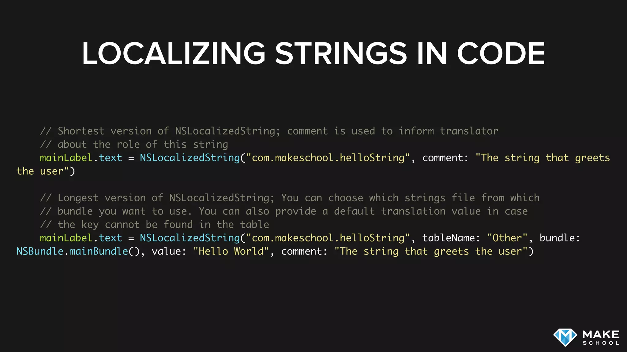LOCALIZING STRINGS IN CODE
// Shortest version of NSLocalizedString; comment is used to inform translator
// about the role of this string
mainLabel.text = NSLocalizedString("com.makeschool.helloString", comment: "The string that greets
the user")
// Longest version of NSLocalizedString; You can choose which strings file from which
// bundle you want to use. You can also provide a default translation value in case
// the key cannot be found in the table
mainLabel.text = NSLocalizedString("com.makeschool.helloString", tableName: "Other", bundle:
NSBundle.mainBundle(), value: "Hello World", comment: "The string that greets the user")
 