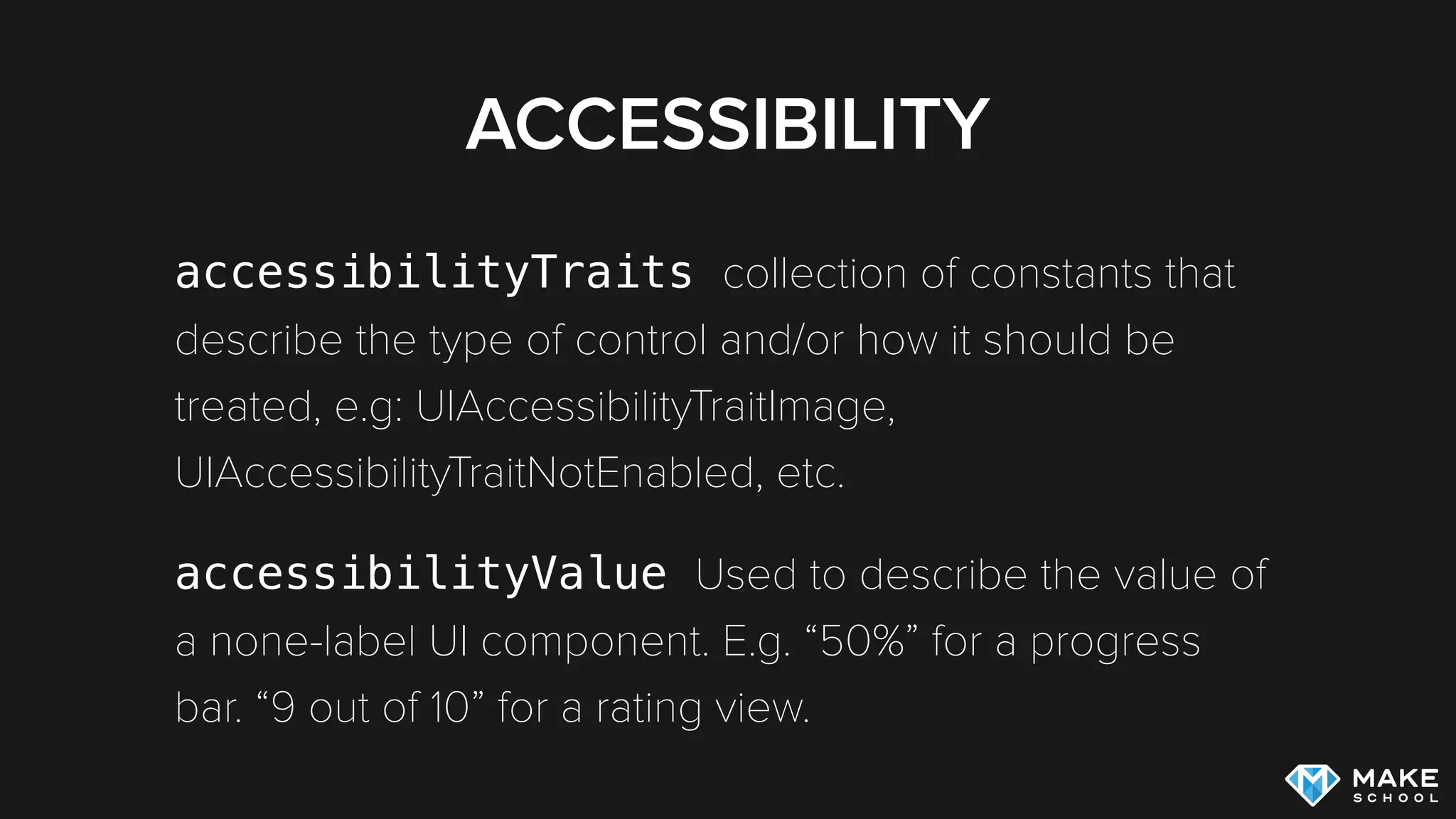 ACCESSIBILITY
accessibilityTraits collection of constants that
describe the type of control and/or how it should be
treated, e.g: UIAccessibilityTraitImage,
UIAccessibilityTraitNotEnabled, etc.
accessibilityValue Used to describe the value of
a none-label UI component. E.g. “50%” for a progress
bar. “9 out of 10” for a rating view.
 