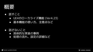 #UE4DD | @UNREALENGINE
概要
● 話すこと
● UE4のローカライズ機能 (Ver4.23)
● 基本機能の使い方、注意点など
● 話さないこと
● 具体的な実装の事例
● 処理の流れ、設定の詳細など
 