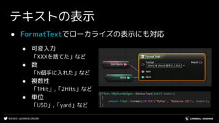 #UE4DD | @UNREALENGINE
● FormatTextでローカライズの表示にも対応
● 可変入力
「XXXを捨てた」など
● 数
「N個手に入れた」など
● 複数性
「1Hit」,「2Hits」など
● 単位
「USD」,「yard」など
テキストの表示
 