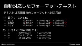 #UE4DD | @UNREALENGINE
自動対応したフォーマットテキスト
テキストは言語独自のフォーマットへ対応可能
1) 数字：12345.67
● jaなど ： 12,345.67 ⇒ Groupingは”,” / Decimalは”.”
● deなど ： 12.345,67 ⇒ Groupingは”.” / Decimalは”,”
● frなど ： 12 345,67 ⇒ Groupingは” ” / Decimalは”,”
2) 日付：2020年10月31日
● ja ： 2019/10/31 ⇒ yyyy/mm/dd
● en ： Oct 31, 2019 ⇒ mm/dd/yyyy
● fr ： 31 oct. 2019 ⇒ dd-mm-yyyy
 