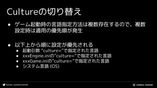 #UE4DD | @UNREALENGINE
Cultureの切り替え
● ゲーム起動時の言語指定方法は複数存在するので、複数
設定時は適用の優先順が発生
● 以下上から順に設定が優先される
● 起動引数 “culture=”で指定された言語
● xxxEngine.iniの”culture=”で指定された言語
● xxxGame.iniの”culture=”で指定された言語
● システム言語 (OS)
 