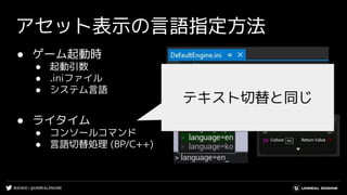 #UE4DD | @UNREALENGINE
アセット表示の言語指定方法
● ゲーム起動時
● 起動引数
● .iniファイル
● システム言語
● ライタイム
● コンソールコマンド
● 言語切替処理 (BP/C++)
テキスト切替と同じ
 