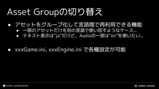 #UE4DD | @UNREALENGINE
Asset Groupの切り替え
● アセットをグループ化して言語間で再利用できる機能
● 一部のアセットだけを別の言語で使い回すようなケース...
● テキスト表示は”ja”だけど、Audioの一部は”en”を使いたい...
● xxxGame.ini, xxxEngine.ini で各種設定が可能
 