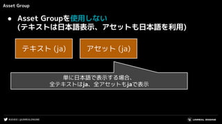 #UE4DD | @UNREALENGINE
Asset Group
● Asset Groupを使用しない
(テキストは日本語表示、アセットも日本語を利用)
単に日本語で表示する場合、
全テキストはja、全アセットもjaで表示
テキスト (ja) アセット (ja)
 