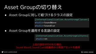 #UE4DD | @UNREALENGINE
● Asset Groupに対して紐づけるクラスの設定
● Asset Groupを適用する言語の設定
Asset Groupの切り替え
上記の設定が行われた場合、
Sound WaveとSound Cueは起動時から英語アセットを使用
 