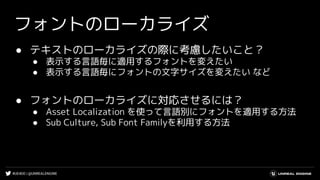 #UE4DD | @UNREALENGINE
フォントのローカライズ
● テキストのローカライズの際に考慮したいこと？
● 表示する言語毎に適用するフォントを変えたい
● 表示する言語毎にフォントの文字サイズを変えたい など
● フォントのローカライズに対応させるには？
● Asset Localization を使って言語別にフォントを適用する方法
● Sub Culture, Sub Font Familyを利用する方法
 