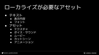 #UE4DD | @UNREALENGINE
ローカライズが必要なアセット
● テキスト
● 表示内容
● フォント
● アセット
● テクスチャ
● ボイス・サウンド
● ムービー
● カットシーン
● アニメーション
 