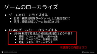 #UE4DD | @UNREALENGINE
ゲームのローカライズ
● ゲームをローカライズする
● 目的：複数地域をターゲットとした販売を行う
● 実行：複数地域にゲームを対応させる
● UE4のゲームをローカライズする
● UE4を利用する場合の複数地域対応はどうやる？
● 管理：アセットの管理、共有の方法
● 効率：ワークフロー、効率的な実装
● 効果：メモリ、パフォーマンス
本講演での内容はココ
 