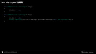 #UE4DD | @UNREALENGINE
Subtitle Playerの実装例
void UMyMediaSubtitlesPlayer::Play()
{
bEnabled = true;
}
void UMyMediaSubtitlesPlayer::Stop()
{
bEnabled = false;
FSubtitleManager::GetSubtitleManager()->SetMovieSubtitle(this, TArray<FString>());
}
 