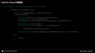#UE4DD | @UNREALENGINE
Subtitle Playerの実装例
void UMyMediaSubtitlesPlayer::Tick(float DeltaSeconds)
{
if (bEnabled && SourceSubtitles)
{
UMediaPlayer* MediaPlayerPtr = MediaPlayer.Get();
if (MediaPlayerPtr)
{
FTimespan CurrentTime = MediaPlayerPtr->GetTime();
TArray<FOverlayItem> CurrentSubtitles;
SourceSubtitles->GetOverlaysForTime(CurrentTime, CurrentSubtitles);
TArray<FString> SubtitlesText;
for (const FOverlayItem& Subtitle : CurrentSubtitles)
{
SubtitlesText.Add(Subtitle.Text);
}
FSubtitleManager::GetSubtitleManager()->SetMovieSubtitle(this, SubtitlesText);
}
else
{
Stop();
}
}
}
 