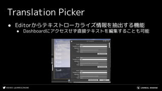 #UE4DD | @UNREALENGINE
Translation Picker
● Editorからテキストローカライズ情報を抽出する機能
● Dashboardにアクセスせず直接テキストを編集することも可能
 