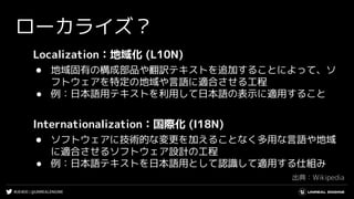 #UE4DD | @UNREALENGINE
ローカライズ？
Localization：地域化 (L10N)
● 地域固有の構成部品や翻訳テキストを追加することによって、ソ
フトウェアを特定の地域や言語に適合させる工程
● 例：日本語用テキストを利用して日本語の表示に適用すること
Internationalization：国際化 (I18N)
● ソフトウェアに技術的な変更を加えることなく多用な言語や地域
に適合させるソフトウェア設計の工程
● 例：日本語テキストを日本語用として認識して適用する仕組み
出典：Wikipedia
 