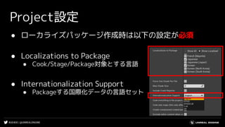 #UE4DD | @UNREALENGINE
Project設定
● ローカライズパッケージ作成時は以下の設定が必須
● Localizations to Package
● Cook/Stage/Package対象とする言語
● Internationalization Support
● Packageする国際化データの言語セット
 