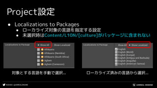#UE4DD | @UNREALENGINE
Project設定
● Localizations to Packages
● ローカライズ対象の言語を指定する設定
● 未選択時はContent/L10N/[culture]がパッケージに含まれない
ローカライズ済みの言語から選択...対象とする言語を手動で選択...
 