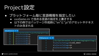 #UE4DD | @UNREALENGINE
Project設定
● プラットフォーム毎に言語情報を指定したい
● xxxGame.ini で含める言語の指定を上書きする
● 以下の例ではパッケージ作成時に”en”と”ja”のアセットやテキス
トのみ含まれる
 