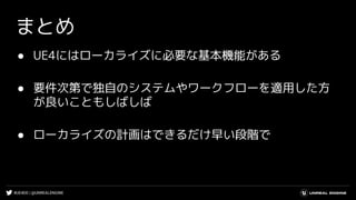 #UE4DD | @UNREALENGINE
まとめ
● UE4にはローカライズに必要な基本機能がある
● 要件次第で独自のシステムやワークフローを適用した方
が良いこともしばしば
● ローカライズの計画はできるだけ早い段階で
 