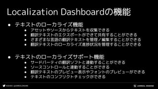 #UE4DD | @UNREALENGINE
Localization Dashboardの機能
● テキストのローカライズ機能
● アセットやソースからテキストを収集できる
● 翻訳テキストのエクスポートができて共有することができる
● さまざまな言語の翻訳テキストを管理／編集することができる
● 翻訳テキストのローカライズ進捗状況を管理することができる
● テキストのローカライズサポート機能
● サードパーティの翻訳ソフトと連動することができる
● ソースコントロールと連動することができる
● 翻訳テキストのプレビュー表示やフォントのプレビューができる
● テキストのコンフリクトチェックができる
 