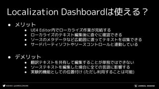 #UE4DD | @UNREALENGINE
Localization Dashboardは使える？
● メリット
● UE4 Editor内でローカライズ作業が完結する
● ローカライズのテキスト編集後に直ぐに確認できる
● ソースのメタデータなど広範囲に渡ってテキストを収集できる
● サードパーティソフトやソースコントロールと連動している
● デメリット
● 翻訳テキストを共有して編集することが単独ではできない
● ソーステキストを編集した場合に全ての言語に影響する
● 実験的機能としての位置付け (ただし利用することは可能)
 