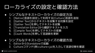 #UE4DD | @UNREALENGINE
ローカライズの設定と確認方法
● シンプルなテキストローカライズの設定方法
1. [Native]言語を設定して利用する[Culture]言語を追加
2. [Gather Text]からテキストを収集する対象を設定
3. [Gather Text]を押してテキストを収集
4. [Translation Editor]から翻訳テキストを入力
5. [Compile Text]を押してテキストの変換
6. [Count Words]を押して言語数を更新
● シンプルなテキストローカライズの確認方法
1. EditorからStandaloneで起動
2. Cultureコマンド(例:culture=ja)を入力して言語切替を確認
 