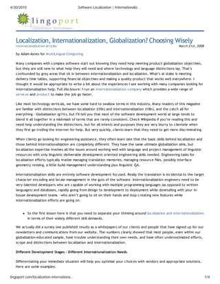 4/30/2010                                   Software Localization | Internationaliz…




   Localization, Internationalization, Globalization? Choosing Wisely
   Internationalization Articles                                                                            March 21st, 2008

   by Adam Asnes for M ultiLingual Computing

   M any companies with complex software start out knowing they need help meeting product globalization objectives,
   but they are still new to what help they will need and where technology and language distinctions lay. That’s
   confounded by grey areas that sit in between internationalization and localization. What’s at stake is meeting
   delivery time tables, supporting financial objectives and making a quality product that works well everywhere. I
   thought it would be appropriate to write a bit about the experiences I see working with many companies looking for
   internationalization help. Full disclosure: I run an internationalization company which provides a wide range of
   services and product to make the job go faster.

   Like most technology verticals, we have some hard to swallow terms in this industry. M any readers of this magazine
   are familiar with distinctions between localization (l10n) and internationalization (i18n), and the catch all for
   everything – Globalization (g11n), but I’ll tell you that most of the software development world at large tends to
   blend it all together in a mishmash of terms that are rarely consistent. Check Wikipedia if you’re reading this and
   need help understanding the distinctions, but for all intents and purposes they are very blurry to clientele when
   they first go trolling the internet for help. But very quickly, clients learn that they need to get more discriminating.

   When clients go looking for engineering assistance, they often learn late that the basic skills behind localization and
   those behind internationalization are completely different. They have the same ultimate globalization aims, but
   localization expertise involves all the issues around working well with language and project management of linguistic
   resources with only linguistic-deliverable development oriented engineering skills needed. Engineering tasks for
   localization efforts typically involve managing translation memories, managing resource files, possibly interface
   geometry resizing, a little build management understanding plus linguistic QA.

   Internationalization skills are entirely software development focused. Really the translation is incidental to the target
   character encoding and locale management in the guts of the software. Internationalization engineers need to be
   very talented developers who are capable of working with multiple programming languages (as opposed to written
   languages) and databases, rapidly going from design to development to deployment while dovetailing with your in-
   house development teams – who aren’t going to sit on their hands and stop creating new features while
   internationalization efforts are going on.


            So the first lesson here is that you need to separate your thinking around localization and internationalization
            in terms of their widely different skill demands.

   We actually did a survey (we published results as a whitepaper) of our clients and people that have signed up for our
   newsletters and communications from our website. The numbers clearly showed that most people, even within our
   globalization-educated sample, have trouble understanding their own needs, and have often underestimated efforts,
   scope and distinctions between localization and internationalization.

   Different Development Stages – Different Internationalization Needs

   Differentiating your immediate situation will help you optimize your choices with vendors and appropriate solutions.
   Here are some examples:


lingoport.com/localization-internationa…                                                                                       1/4
 