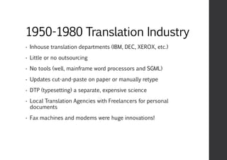 1950-1980 Translation Industry
• Inhouse translation departments (IBM, DEC, XEROX, etc.)
• Little or no outsourcing
• No tools (well, mainframe word processors and SGML)
• Updates cut-and-paste on paper or manually retype
• DTP (typesetting) a separate, expensive science
• Local Translation Agencies with Freelancers for personal
documents
• Fax machines and modems were huge innovations!
 