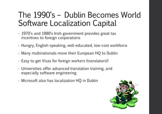 The 1990‘s – Dublin Becomes World
Software Localization Capital
• 1970‘s and 1980‘s Irish government provides great tax
incentives to foreign corporations
• Hungry, English-speaking, well-educated, low-cost workforce
• Many multinationals move their European HQ to Dublin
• Easy to get Visas for foreign workers (translators!)
• Universities offer advanced translation training, and
especially software engineering
• Microsoft also has localization HQ in Dublin
 