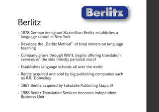 Berlitz
• 1878 German immigrant Maximillion Berlitz establishes a
language school in New York
• Develops the „Berlitz Method“ of total immersion language
teaching
• Company grows through WW II, begins offering translation
services on the side (mostly personal docs)
• Establishes language schools all over the world
• Berlitz acquired and sold by big publishing companies such
as R.R. Donnelley
• 1987 Berlitz acquired by Fukutake Publishing (Japan!)
• 1988 Berlitz Translation Services becomes independent
Business Unit
 