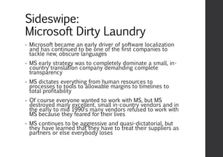 Sideswipe:
Microsoft Dirty Laundry
• Microsoft became an early driver of software localization
and has continued to be one of the first companies to
tackle new, obscure languages
• MS early strategy was to completely dominate a small, in-
country translation company demanding complete
transparency
• MS dictates everything from human resources to
processes to tools to allowable margins to timelines to
total profitability
• Of course everyone wanted to work with MS, but MS
destroyed many excellent, small in-country vendors and in
the early to mid 1990‘s many vendors refused to work with
MS because they feared for their lives
• MS continues to be aggressive and quasi-dictatorial, but
they have learned that they have to treat their suppliers as
partners or else everybody loses
 