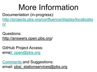 More Information
Documentation (in-progress):
http://projects.pbs.org/confluence/display/localizatio
n/

Questions:
http://answers.open.pbs.org/

GitHub Project Access:
email: open@pbs.org

Comments and Suggestions:
email: pbsi_stationservices@pbs.org
 