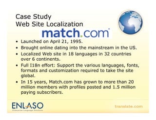 Case Study
Web Sit L
W b Site Localization
             li ti

• Launched on April 21, 1995.
• Brought online dating into the mainstream in the US.
• L
  Localized Web site in 18 l
       li d W b it i        languages i 32 countries
                                      in        t i
  over 6 continents.
• Full I18n effort: Support the various languages, fonts,
                      pp                   g g ,        ,
  formats and customization required to take the site
  global.
• In 15 years Match com has grown to more than 20
         years, Match.com
  million members with profiles posted and 1.5 million
  paying subscribers.
 