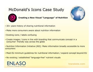 McDonald’s Icons Case Study
              Creating a New Visual “Language” of Nutrition



• 30+ years history of sharing nutritional information

• Make more consumers aware about nutrition information

• Existing icons / labels confusing

• Create images / icons in line with branding that communicate concept in a
            g                               g
  consumer- friendly way across the globe

• Nutrition Information Initiative (NII): Make information broadly accessible to more
consumers

• Meet EU minimum guidelines for nutritional information / expand concept beyond EU

• No existing / established “language-free” nutrient visuals
 