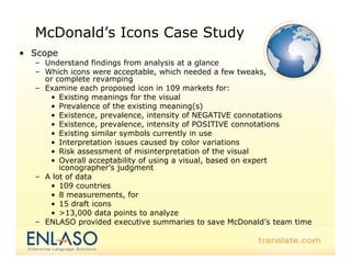 McDonald’s Icons Case Study
• S
  Scope
  – Understand findings from analysis at a glance
  – Which icons were acceptable, which needed a few tweaks,
    or complete revamping
  – Examine each proposed icon in 109 markets for:
     • Existing meanings for the visual
     • Prevalence of the existing meaning(s)
     • Existence, prevalence, intensity of NEGATIVE connotations
                  ,p          ,        y
     • Existence, prevalence, intensity of POSITIVE connotations
     • Existing similar symbols currently in use
     • Interpretation issues caused by color variations
     • Risk assessment of misinterpretation of the visual
     • Overall acceptability of using a visual, based on expert
        iconographer’s judgment
  – A lot of data
     • 109 countries
     • 8 measurements, for
     • 15 draft icons
     • >13,000 data points to analyze
  – ENLASO provided executive summaries to save McDonald’s team time
                                                     McDonald s
 