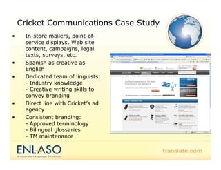 Cricket Communications Case Study
•    In-store mailers, point-of-
     service displays, Web site
     content, campaigns, legal
     texts, surveys, etc.
•    Spanish as creative as
     English
•    Dedicated team of linguists:
     - Industry knowledge
     - Creative writing skills to
     convey branding
•    Direct line with Cricket’s ad
     agency
•    Consistent branding:
     - Approved terminology
     - Bilingual glossaries
     - TM maintenance
 