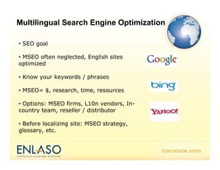 Multilingual Search Engine Optimization

• SEO goal

• MSEO often neglected, English sites
optimized

• Know your keywords / phrases

• MSEO= $, research, time, resources

• Options: MSEO firms, L10n vendors, In-
country team, reseller / distributor

• Before localizing site: MSEO strategy,
glossary, etc.
 