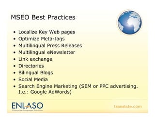 MSEO Best Practices

•   Localize Key Web pages
•   Optimize Meta-tags
    O ti i M t t
•   Multilingual Press Releases
•   Multilingual eNewsletter
•   Link exchange
•       ecto es
    Directories
•   Bilingual Blogs
•   Social Media
•   Search Engine Marketing (SEM or PPC advertising.
    I.e.: Google AdWords)
 