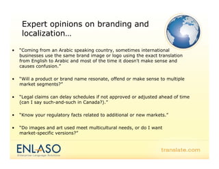 Expert opinions on branding and
     localization…
     l   li ti

•   “Coming from an Arabic speaking country, sometimes international
           g                 p     g         y,
    businesses use the same brand image or logo using the exact translation
    from English to Arabic and most of the time it doesn't make sense and
    causes confusion.”

•   “Will a product or brand name resonate, offend or make sense to multiple
    market segments?”

•   “Legal claims can d l
    “     l l         delay schedules if not approved or adjusted ahead of time
                              h d l    f            d     d     d h d f
    (can I say such-and-such in Canada?).”

•   “Know your regulatory facts related to additional or new markets.
     Know                                                    markets.”

•   “Do images and art used meet multicultural needs, or do I want
    market-specific versions?”
 