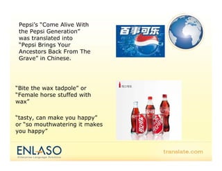 Pepsi’s “Come Alive With
 the Pepsi Generation”
           Generation
 was translated into
 “Pepsi Brings Your
 Ancestors Back From The
 Grave” in Chinese.




“Bite the wax tadpole” or
“Female horse stuffed with
 Female
wax”

“tasty can make you happy
 tasty,             happy”
or “so mouthwatering it makes
you happy”
 