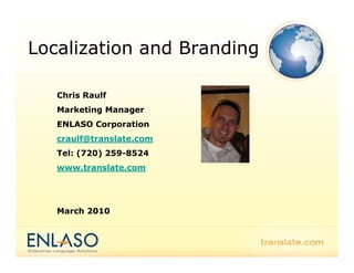 Localization and Branding

   Chris Raulf
   Marketing Manager
   ENLASO Corporation
   craulf@translate.com
   Tel: (720) 259-8524
   www.translate.com




   March 2010
 