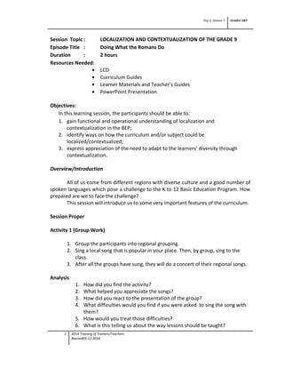 Day 2, Session 1 Grades 3&9
Session Topic : LOCALIZATION AND CONTEXTUALIZATION OF THE GRADE 9
Episode Title : Doing What the Romans Do
Duration : 2 hours
Resources Needed:
• LCD
• Curriculum Guides
• Learner Materials and Teacher’s Guides
• PowerPoint Presentation
Objectives:
In this learning session, the participants should be able to:
1. gain functional and operational understanding of localization and
contextualization in the BEP;
2. identify ways on how the curriculum and/or subject could be
localized/contextualized;
3. express appreciation of the need to adapt to the learners’ diversity through
contextualization.
Overview/Introduction
All of us come from different regions with diverse culture and a good number of
spoken languages which pose a challenge to the K to 12 Basic Education Program. How
prepared are we to face the challenge?
This session will introduce us to some very important features of the curriculum.
Session Proper
Activity 1 (Group Work)
1. Group the participants into regional grouping.
2. Sing a local song that is popular in your place. Then, by group, sing to the
class.
3. After all the groups have sung, they will do a concert of their regional songs.
Analysis
1. How did you find the activity?
2. What helped you appreciate the songs?
3. How did you react to the presentation of the group?
4. What difficulties would you find if you were asked to sing the song with
them?
5. How would you treat those difficulties?
6. What is this telling us about the way lessons should be taught?
1 2014 Training of Trainers/Teachers
Revised03-12-2014
 