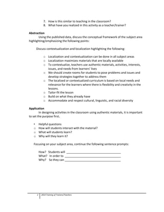 7. How is this similar to teaching in the classroom?
8. What have you realized in this activity as a teacher/trainer?
Abstraction
Using the published data, discuss the conceptual framework of the subject area
highlighting/emphasizing the following points:
Discuss contextualization and localization highlighting the following:
o Localization and contextualization can be done in all subject areas
o Localization maximizes materials that are locally available
o To contextualize, teachers use authentic materials, activities, interests,
issues, and needs from learners’ lives
o We should create rooms for students to pose problems and issues and
develop strategies together to address them
o The localized or contextualized curriculum is based on local needs and
relevance for the learners where there is flexibility and creativity in the
lessons.
o Tailor-fit the lesson
o Build on what they already have
o Accommodate and respect cultural, linguistic, and racial diversity
Application
In designing activities in the classroom using authentic materials, it is important
to set the purpose first.
• Helpful questions
o How will students interact with the material?
o What will students learn?
o Why will they learn it?
Focusing on your subject area, continue the following sentence prompts:
How? Students will __________________________________
What? In order to ___________________________________
Why? So they can ___________________________________
2 2014 Training of Trainers/Teachers
 