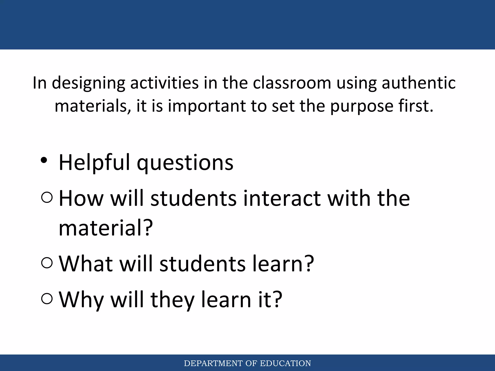DEPARTMENT OF EDUCATION
In designing activities in the classroom using authentic
materials, it is important to set the purpose first.
• Helpful questions
oHow will students interact with the
material?
oWhat will students learn?
oWhy will they learn it?
 