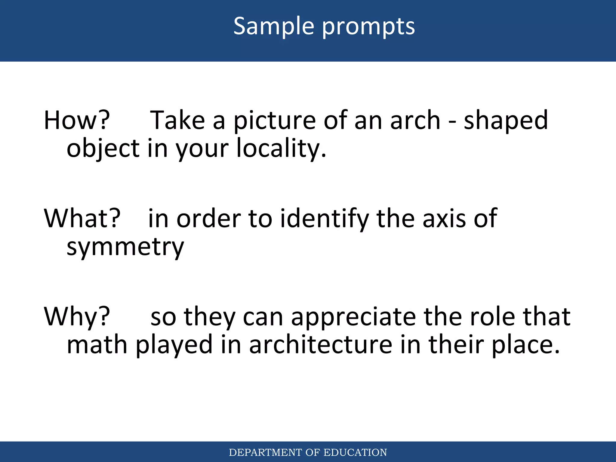 DEPARTMENT OF EDUCATION
How? Take a picture of an arch - shaped
object in your locality.
What? in order to identify the axis of
symmetry
Why? so they can appreciate the role that
math played in architecture in their place.
Sample prompts
 