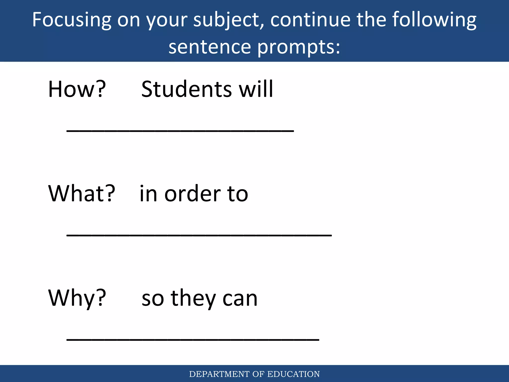 Focusing on your subject, continue the following
sentence prompts:
DEPARTMENT OF EDUCATION
How? Students will
__________________
What? in order to
_____________________
Why? so they can
____________________
 