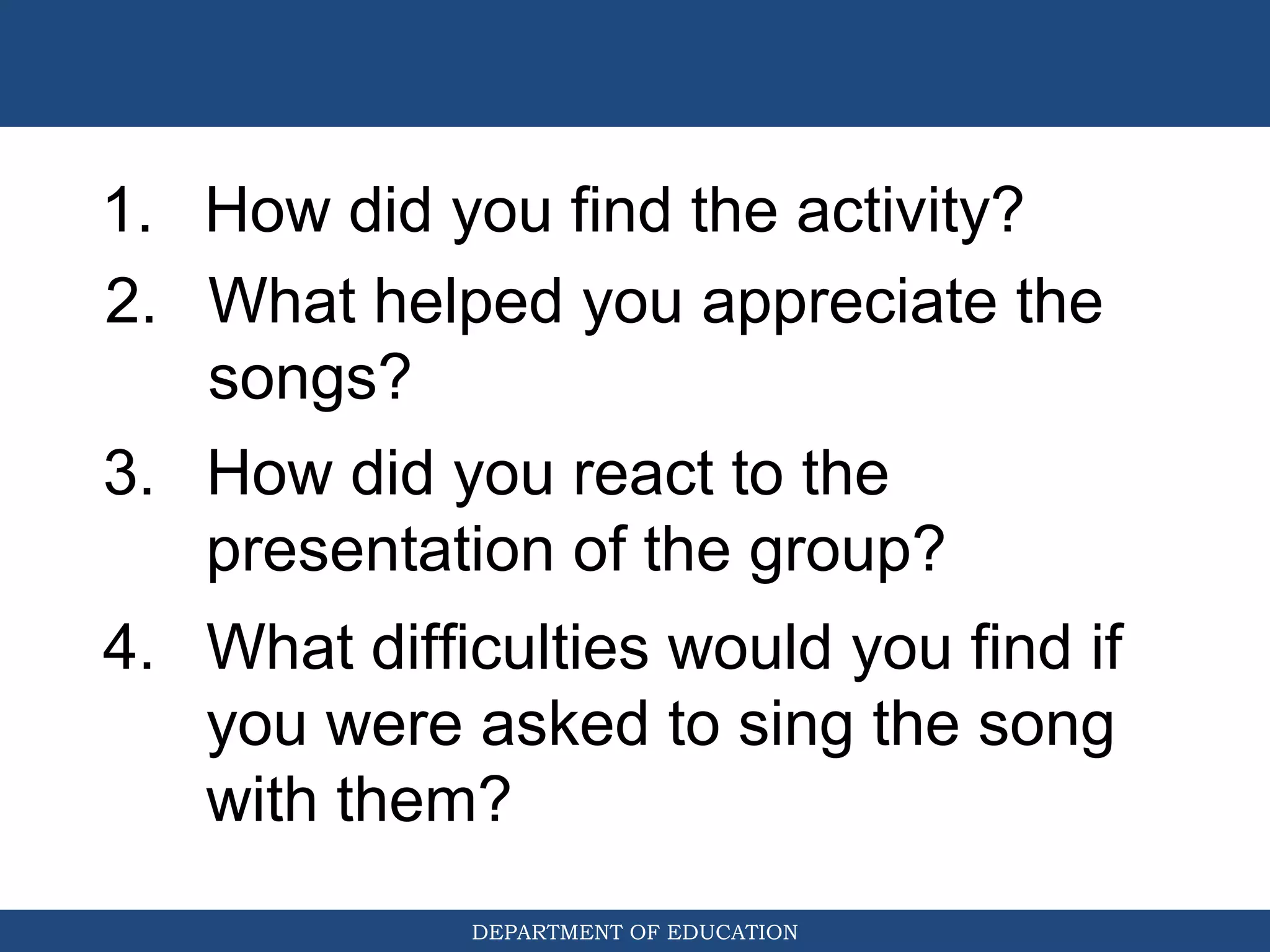 DEPARTMENT OF EDUCATION
1. How did you find the activity?
2. What helped you appreciate the
songs?
3. How did you react to the
presentation of the group?
4. What difficulties would you find if
you were asked to sing the song
with them?
 