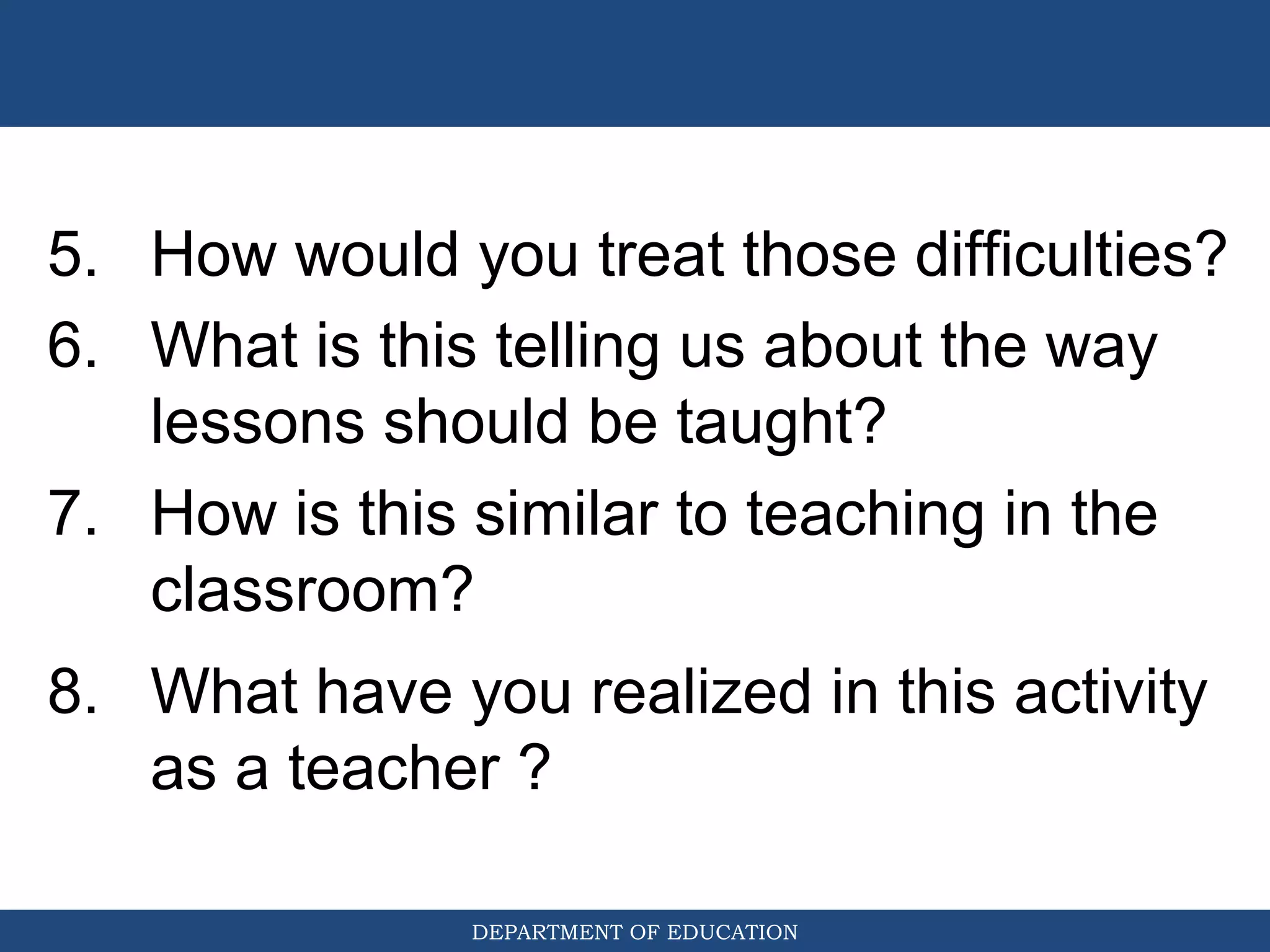 DEPARTMENT OF EDUCATION
5. How would you treat those difficulties?
6. What is this telling us about the way
lessons should be taught?
7. How is this similar to teaching in the
classroom?
8. What have you realized in this activity
as a teacher ?
 