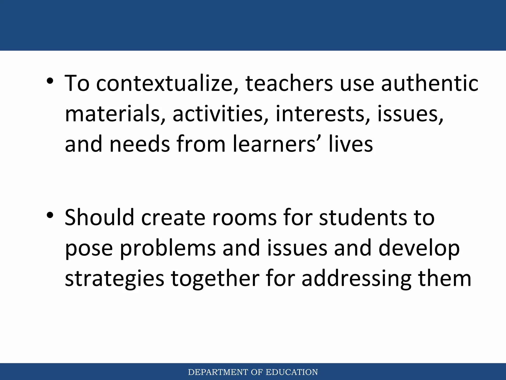 DEPARTMENT OF EDUCATION
• To contextualize, teachers use authentic
materials, activities, interests, issues,
and needs from learners’ lives
• Should create rooms for students to
pose problems and issues and develop
strategies together for addressing them
 
