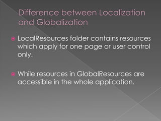 

LocalResources folder contains resources
which apply for one page or user control
only.



While resources in GlobalResources are
accessible in the whole application.

 